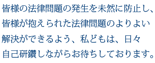 皆様の法律問題の発生を未然に防止し、また皆様が抱えられた法律問題のよりよい解決ができるよう、私どもは、日々自己研鑽しながらお待ちしております。